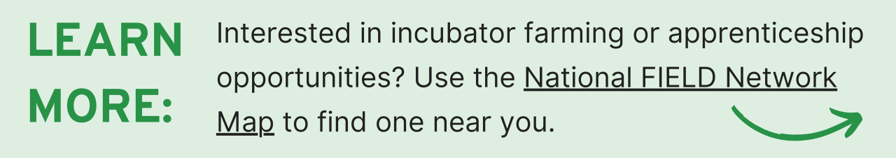 Learn More: Interested in incubator farming or apprenticeship opportunities? Use the National FIELD Network Map to find one near you.