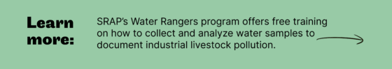 Learn more: SRAP’s Water Rangers program offers free training on how to collect and analyze water samples to document industrial livestock pollution.