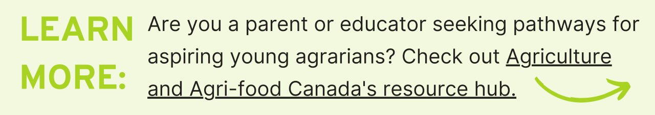 Learn More: Are you a parent or educator seeking pathways for aspiring young agrarians? Check out Agriculture and Agri-food Canada's resource hub.