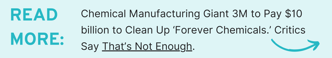 Read more: Chemical Manufacturing Giant 3M to Pay $10 billion to Clean Up ‘Forever Chemicals.’ Critics Say That’s Not Enough.