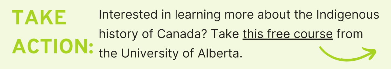 Take Action: Interested in learning more about the Indigenous history of Canada? Take this free course from the University of Alberta.