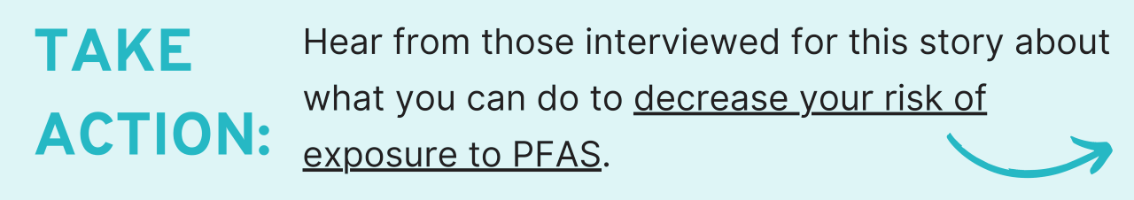 Hear from those interviewed for this story about what you can do to decrease your risk of exposure to PFAS.